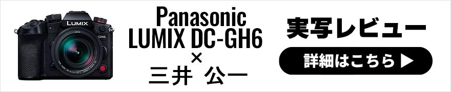 Panasonic LUMIX GH6 × 三井公一 | 静止画も動画もしっかり撮れる極上マイクロフォーサーズ機